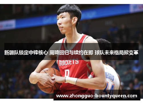 新疆队锁定中锋核心 周琦回归与续约在即 球队未来格局掀变革 新疆队锁定中锋核心 周琦回归与续约在即 球队未来格局掀变革