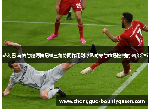 萨利巴 乌帕与楚阿梅尼铁三角协同作用对球队防守与中场控制的深度分析