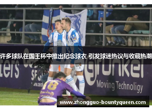 许多球队在国王杯中推出纪念球衣 引发球迷热议与收藏热潮