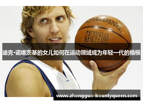 迪克·诺维茨基的女儿如何在运动领域成为年轻一代的楷模