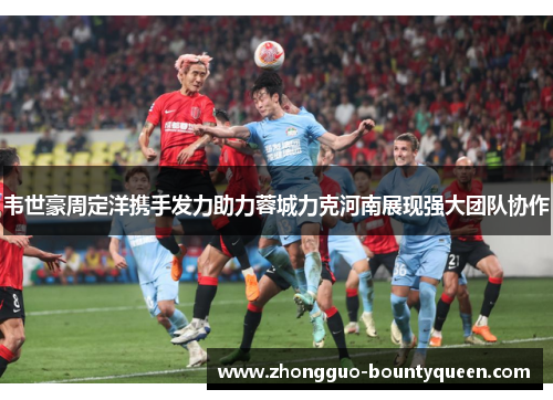 韦世豪周定洋携手发力助力蓉城力克河南展现强大团队协作