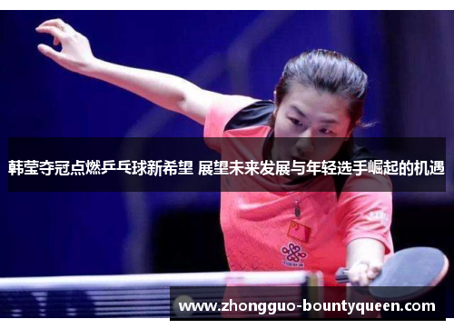韩莹夺冠点燃乒乓球新希望 展望未来发展与年轻选手崛起的机遇