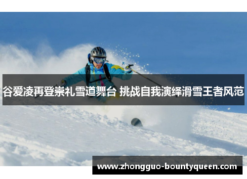 谷爱凌再登崇礼雪道舞台 挑战自我演绎滑雪王者风范