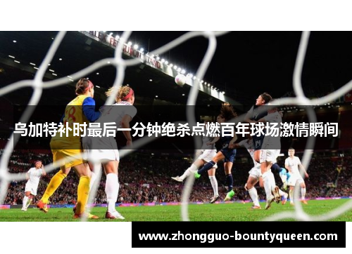 乌加特补时最后一分钟绝杀点燃百年球场激情瞬间 乌加特补时最后一分钟绝杀点燃百年球场激情瞬间