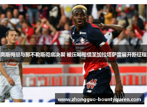 奥斯梅恩与那不勒斯彻底决裂 被压哨租借至加拉塔萨雷展开新征程
