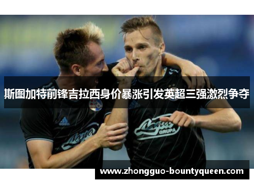 斯图加特前锋吉拉西身价暴涨引发英超三强激烈争夺