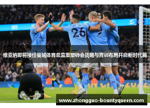 维亚纳即将接任曼城体育总监重塑转会战略与青训布局开启新时代篇 维亚纳即将接任曼城体育总监重塑转会战略与青训布局开启新时代篇