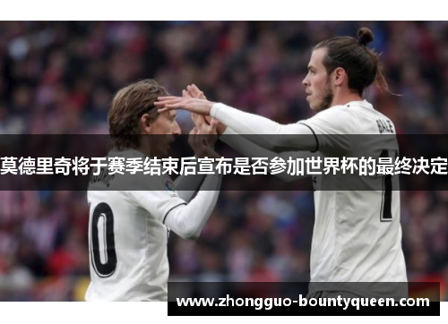 莫德里奇将于赛季结束后宣布是否参加世界杯的最终决定