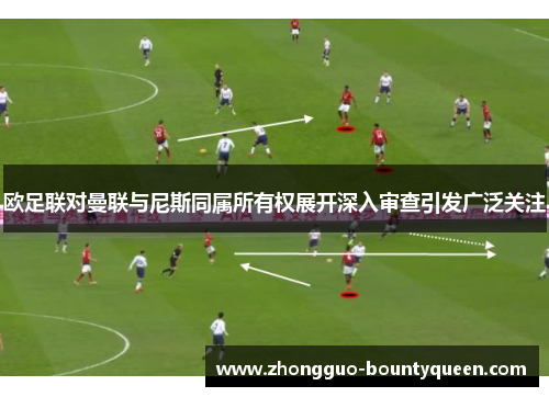 欧足联对曼联与尼斯同属所有权展开深入审查引发广泛关注