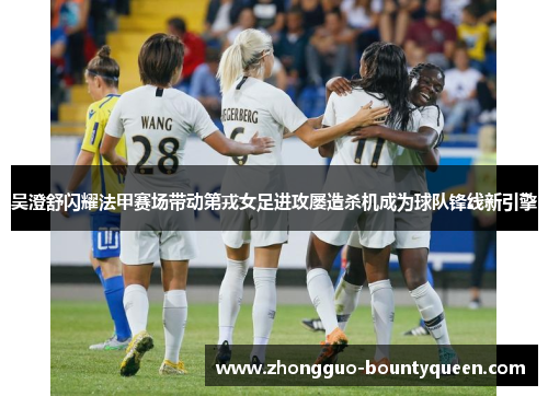 吴澄舒闪耀法甲赛场带动第戎女足进攻屡造杀机成为球队锋线新引擎